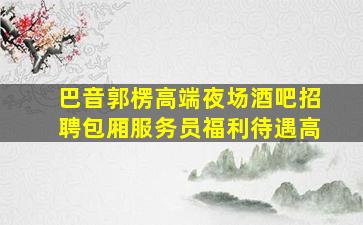 巴音郭楞高端夜场酒吧招聘包厢服务员福利待遇高